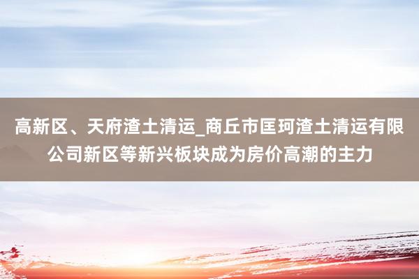 高新区、天府渣土清运_商丘市匡珂渣土清运有限公司新区等新兴板块成为房价高潮的主力